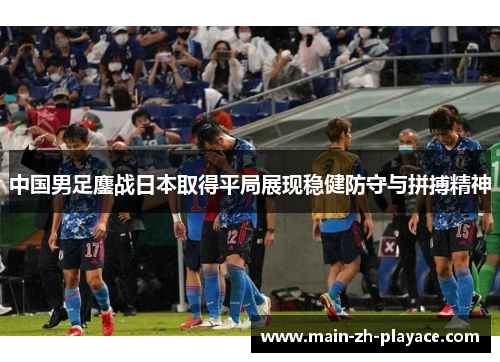 中国男足鏖战日本取得平局展现稳健防守与拼搏精神 中国男足鏖战日本取得平局展现稳健防守与拼搏精神