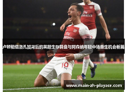 卢顿租借洛孔加背后的英超生存算盘与阿森纳年轻中场重生机会新篇 卢顿租借洛孔加背后的英超生存算盘与阿森纳年轻中场重生机会新篇